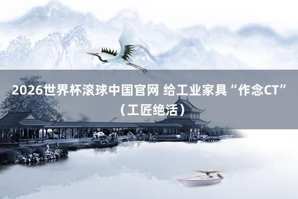 2026世界杯滚球中国官网 给工业家具“作念CT”(工匠绝活)