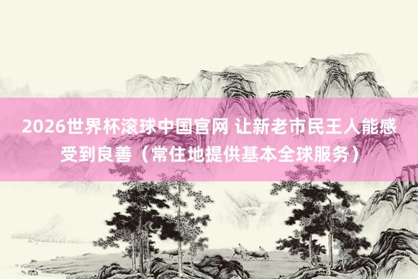 2026世界杯滚球中国官网 让新老市民王人能感受到良善(常住地提供基本全球服务)