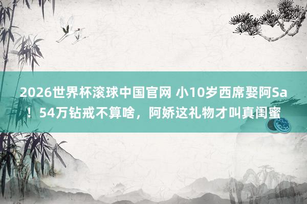 2026世界杯滚球中国官网 小10岁西席娶阿Sa！54万钻戒不算啥，阿娇这礼物才叫真闺蜜