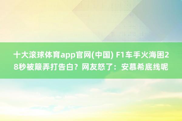 十大滚球体育app官网(中国) F1车手火海困28秒被簸弄打告白?网友怒了:安慕希底线呢