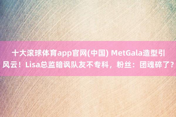 十大滚球体育app官网(中国) MetGala造型引风云!Lisa总监暗讽队友不专科,粉丝:团魂碎了?