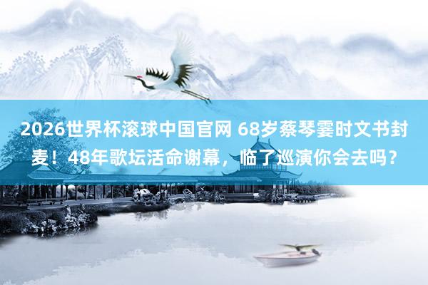 2026世界杯滚球中国官网 68岁蔡琴霎时文书封麦！48年歌坛活命谢幕，临了巡演你会去吗？