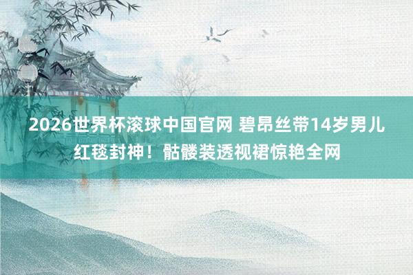 2026世界杯滚球中国官网 碧昂丝带14岁男儿红毯封神!骷髅装透视裙惊艳全网