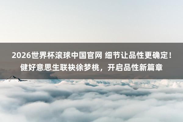 2026世界杯滚球中国官网 细节让品性更确定!健好意思生联袂徐梦桃,开启品性新篇章