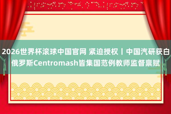 2026世界杯滚球中国官网 紧迫授权丨中国汽研获白俄罗斯Centromash皆集国范例教师监督禀赋