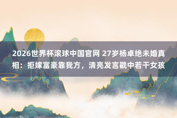 2026世界杯滚球中国官网 27岁杨卓绝未婚真相:拒嫁富豪靠我方,清亮发言戳中若干女孩
