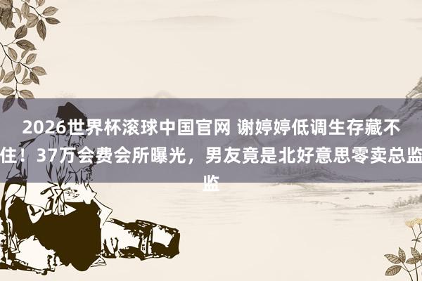 2026世界杯滚球中国官网 谢婷婷低调生存藏不住!37万会费会所曝光,男友竟是北好意思零卖总监