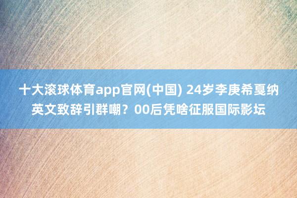 十大滚球体育app官网(中国) 24岁李庚希戛纳英文致辞引群嘲？00后凭啥征服国际影坛