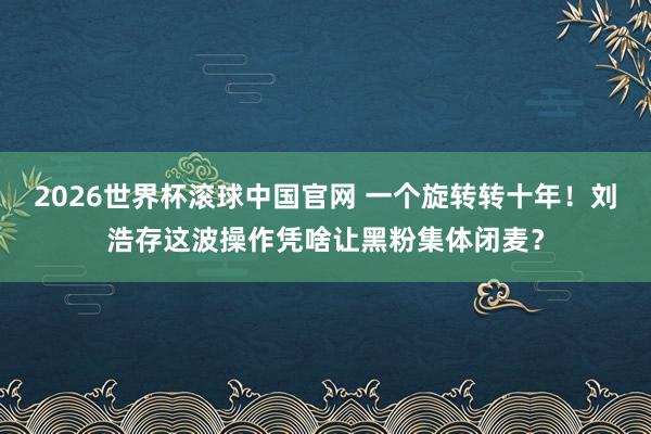 2026世界杯滚球中国官网 一个旋转转十年！刘浩存这波操作凭啥让黑粉集体闭麦？