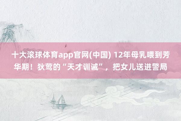 十大滚球体育app官网(中国) 12年母乳喂到芳华期!狄莺的“天才训诫”,把女儿送进警局