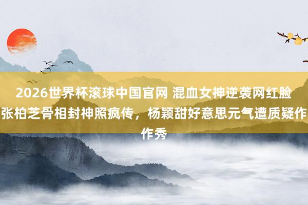 2026世界杯滚球中国官网 混血女神逆袭网红脸！张柏芝骨相封神照疯传，杨颖甜好意思元气遭质疑作秀