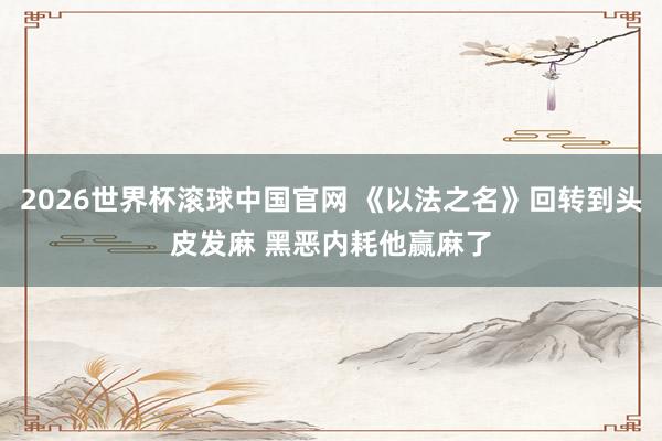 2026世界杯滚球中国官网 《以法之名》回转到头皮发麻 黑恶内耗他赢麻了