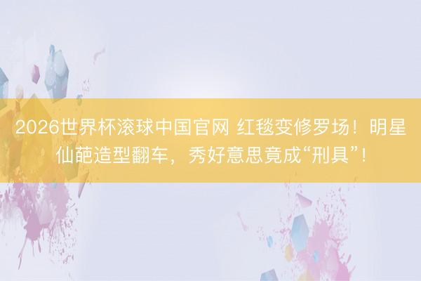 2026世界杯滚球中国官网 红毯变修罗场!明星仙葩造型翻车,秀好意思竟成“刑具”!