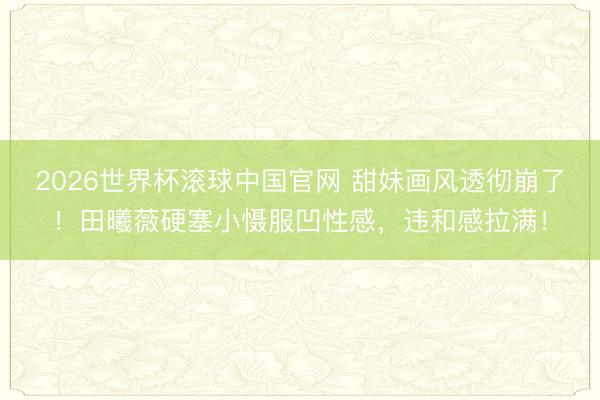 2026世界杯滚球中国官网 甜妹画风透彻崩了!田曦薇硬塞小慑服凹性感,违和感拉满!