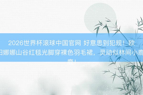 2026世界杯滚球中国官网 好意思到犯规！欧阳娜娜山谷红毯光脚穿裸色羽毛裙，灵动似林间小鹿！