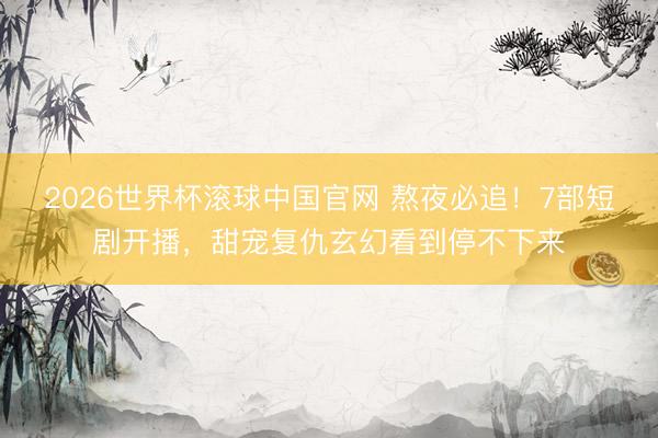 2026世界杯滚球中国官网 熬夜必追!7部短剧开播,甜宠复仇玄幻看到停不下来