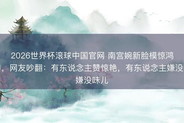 2026世界杯滚球中国官网 南宫婉新脸模惊鸿一转,网友吵翻:有东说念主赞惊艳,有东说念主嫌没味儿