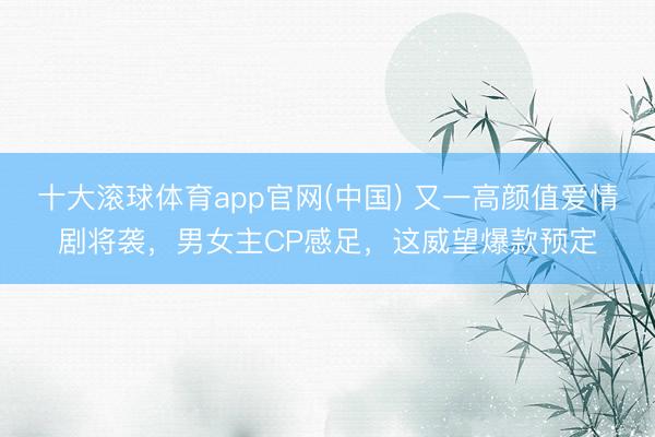 十大滚球体育app官网(中国) 又一高颜值爱情剧将袭，男女主CP感足，这威望爆款预定