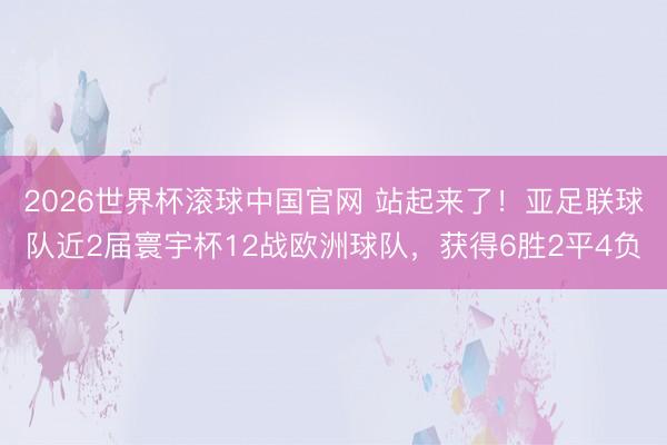2026世界杯滚球中国官网 站起来了!亚足联球队近2届寰宇杯12战欧洲球队,获得6胜2平4负
