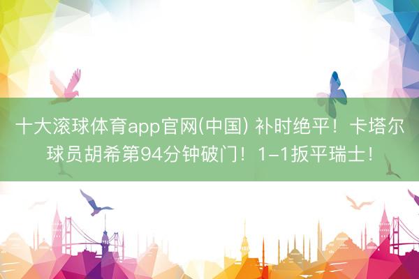 十大滚球体育app官网(中国) 补时绝平!卡塔尔球员胡希第94分钟破门!1-1扳平瑞士!