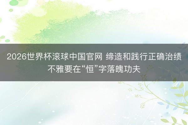 2026世界杯滚球中国官网 缔造和践行正确治绩不雅要在“恒”字落魄功夫