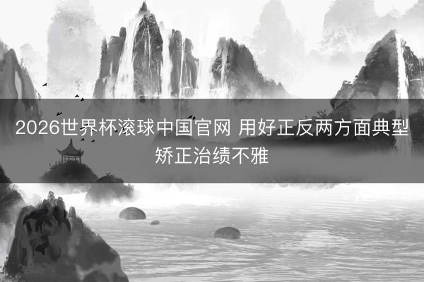 2026世界杯滚球中国官网 用好正反两方面典型矫正治绩不雅