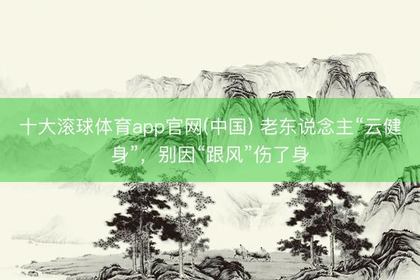 十大滚球体育app官网(中国) 老东说念主“云健身”，别因“跟风”伤了身