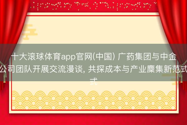 十大滚球体育app官网(中国) 广药集团与中金公司团队开展交流漫谈, 共探成本与产业麇集新范式