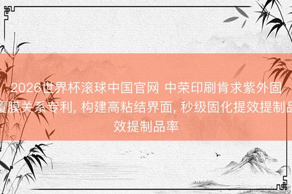 2026世界杯滚球中国官网 中荣印刷肯求紫外固化覆膜关系专利, 构建高粘结界面, 秒级固化提效提制品率