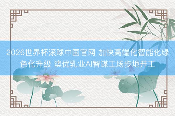 2026世界杯滚球中国官网 加快高端化智能化绿色化升级 澳优乳业AI智谋工场步地开工