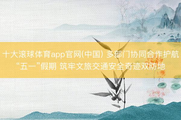 十大滚球体育app官网(中国) 多部门协同合作护航“五一”假期 筑牢文旅交通安全奇迹双防地
