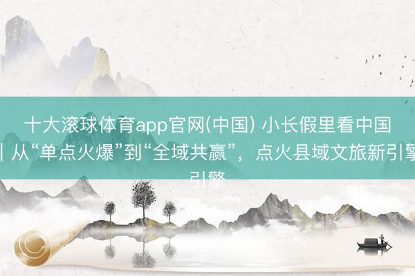 十大滚球体育app官网(中国) 小长假里看中国|从“单点火爆”到“全域共赢”,点火县域文旅新引擎