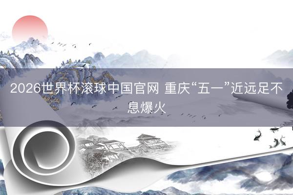 2026世界杯滚球中国官网 重庆“五一”近远足不息爆火