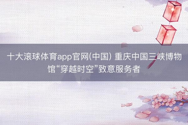 十大滚球体育app官网(中国) 重庆中国三峡博物馆“穿越时空”致意服务者
