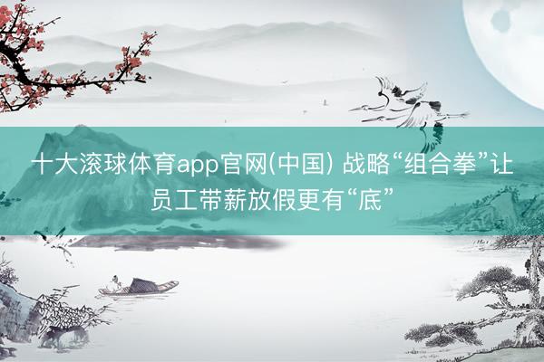 十大滚球体育app官网(中国) 战略“组合拳”让员工带薪放假更有“底”