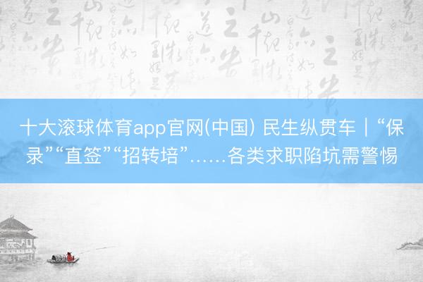十大滚球体育app官网(中国) 民生纵贯车|“保录”“直签”“招转培”……各类求职陷坑需警惕
