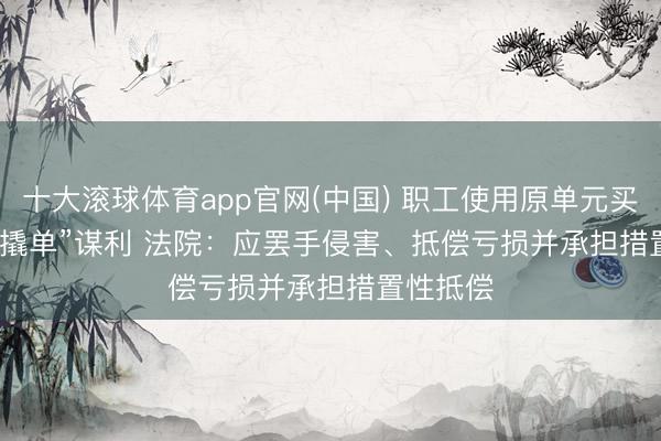 十大滚球体育app官网(中国) 职工使用原单元买卖隐秘“撬单”谋利 法院:应罢手侵害、抵偿亏损并承担措置性抵偿