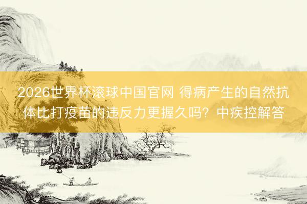 2026世界杯滚球中国官网 得病产生的自然抗体比打疫苗的违反力更握久吗?中疾控解答