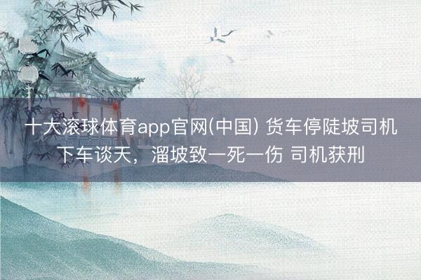 十大滚球体育app官网(中国) 货车停陡坡司机下车谈天,溜坡致一死一伤 司机获刑