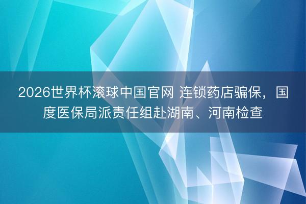 2026世界杯滚球中国官网 连锁药店骗保,国度医保局派责任组赴湖南、河南检查