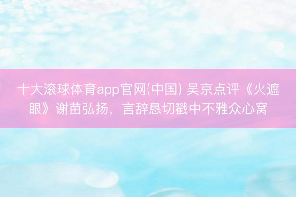 十大滚球体育app官网(中国) 吴京点评《火遮眼》谢苗弘扬,言辞恳切戳中不雅众心窝