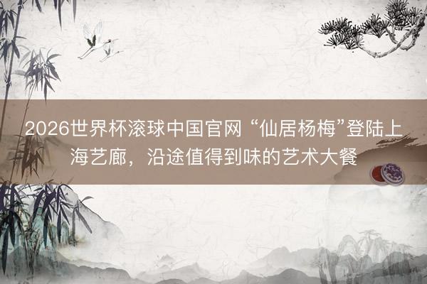2026世界杯滚球中国官网 “仙居杨梅”登陆上海艺廊,沿途值得到味的艺术大餐