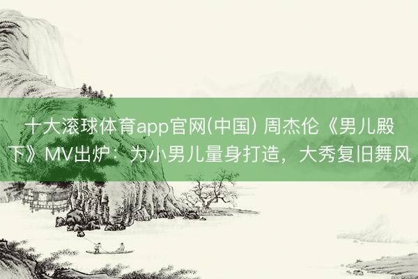 十大滚球体育app官网(中国) 周杰伦《男儿殿下》MV出炉：为小男儿量身打造，大秀复旧舞风