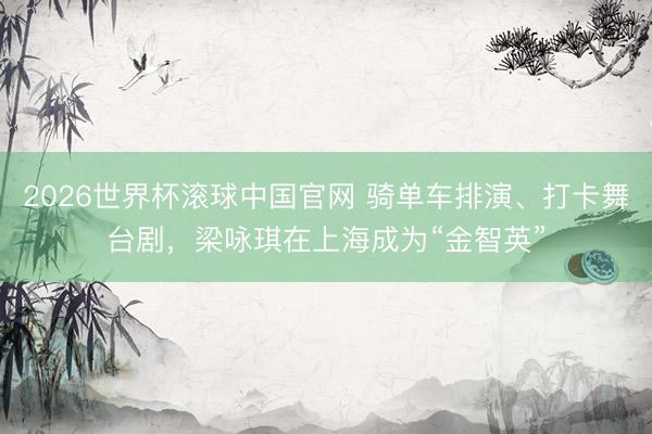 2026世界杯滚球中国官网 骑单车排演、打卡舞台剧，梁咏琪在上海成为“金智英”