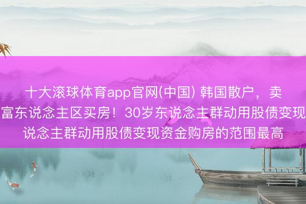 十大滚球体育app官网(中国) 韩国散户,卖了股票涌入首尔有名富东说念主区买房!30岁东说念主群动用股债变现资金购房的范围最高
