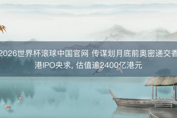 2026世界杯滚球中国官网 传谋划月底前奥密递交香港IPO央求， 估值逾2400亿港元