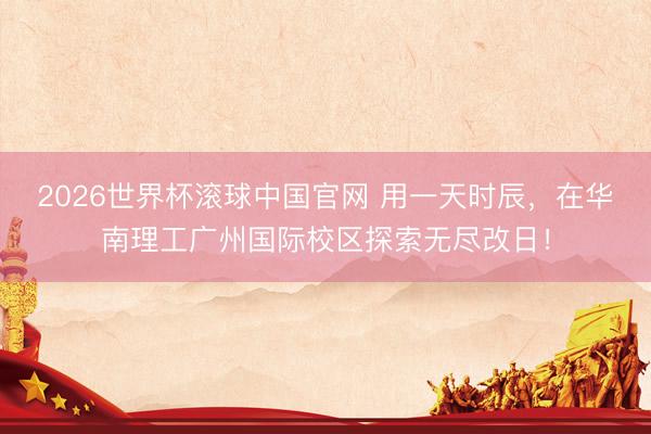 2026世界杯滚球中国官网 用一天时辰,在华南理工广州国际校区探索无尽改日!