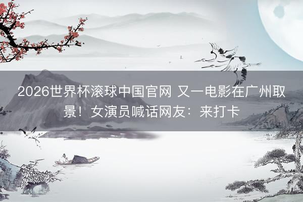 2026世界杯滚球中国官网 又一电影在广州取景!女演员喊话网友:来打卡