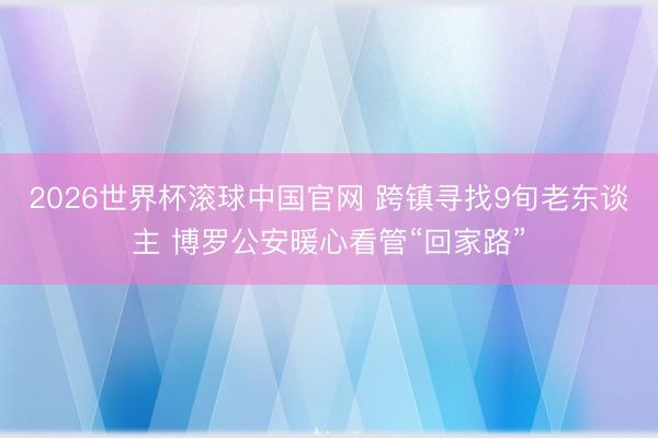 2026世界杯滚球中国官网 跨镇寻找9旬老东谈主 博罗公安暖心看管“回家路”