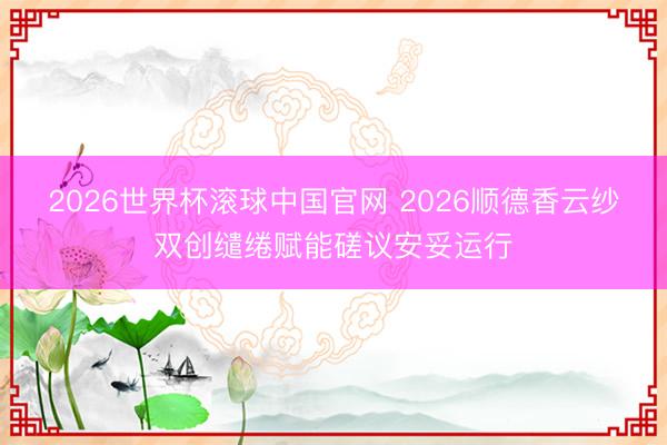 2026世界杯滚球中国官网 2026顺德香云纱双创缱绻赋能磋议安妥运行